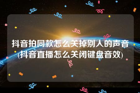 抖音拍同款怎么关掉别人的声音(抖音直播怎么关闭键盘音效)