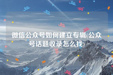 微信公众号如何建立专辑(公众号话题收录怎么找)