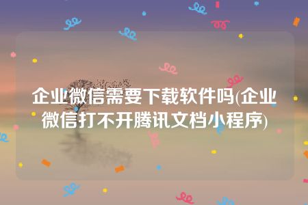 企业微信需要下载软件吗(企业微信打不开腾讯文档小程序)