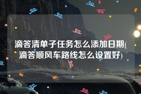 滴答清单子任务怎么添加日期(滴答顺风车路线怎么设置好)