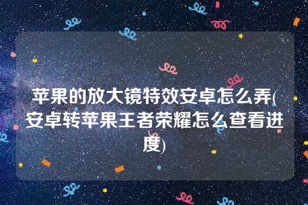 苹果的放大镜特效安卓怎么弄(安卓转苹果王者荣耀怎么查看进度)