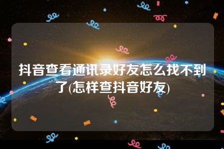 抖音查看通讯录好友怎么找不到了(怎样查抖音好友)