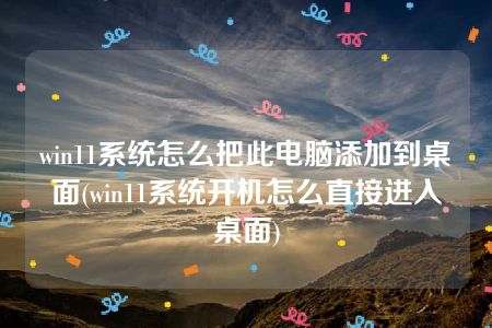 win11系统怎么把此电脑添加到桌面(win11系统开机怎么直接进入桌面)