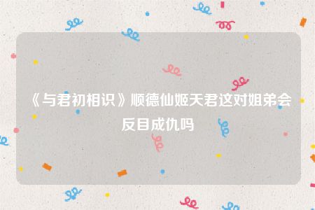 《与君初相识》顺德仙姬天君这对姐弟会反目成仇吗