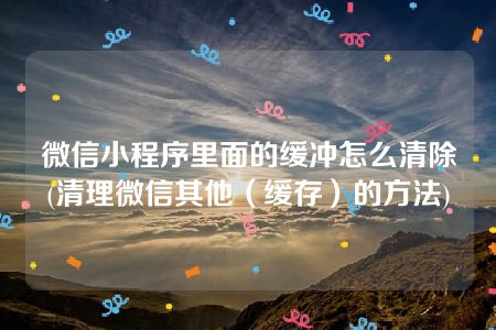 微信小程序里面的缓冲怎么清除(清理微信其他（缓存）的方法)