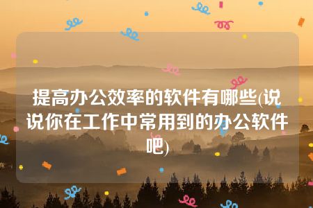 提高办公效率的软件有哪些(说说你在工作中常用到的办公软件吧)