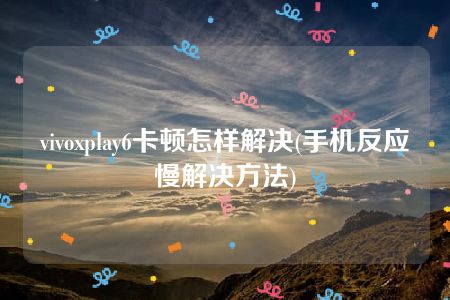 vivoxplay6卡顿怎样解决(手机反应慢解决方法)