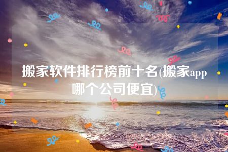 搬家软件排行榜前十名(搬家app哪个公司便宜)