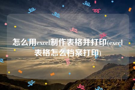 怎么用excel制作表格并打印(excel表格怎么档案打印)