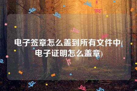 电子签章怎么盖到所有文件中(电子证明怎么盖章)