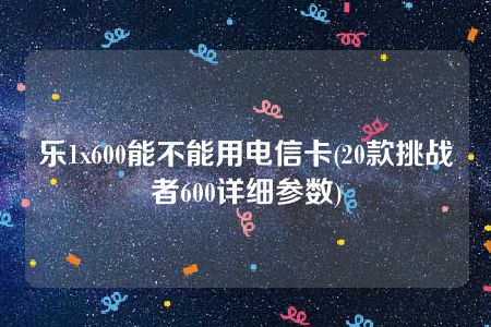 乐1x600能不能用电信卡(20款挑战者600详细参数)