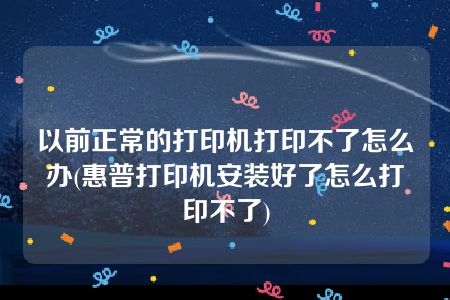 以前正常的打印机打印不了怎么办(惠普打印机安装好了怎么打印不了)