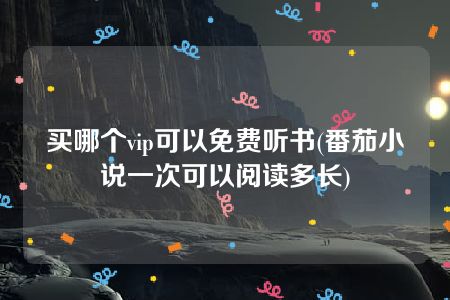 买哪个vip可以免费听书(番茄小说一次可以阅读多长)