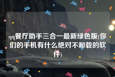 qq餐厅助手三合一最新绿色版(你们的手机有什么绝对不卸载的软件)