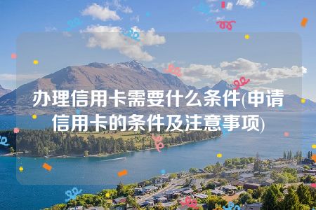 办理信用卡需要什么条件(申请信用卡的条件及注意事项)