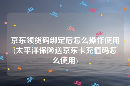 京东领货码绑定后怎么操作使用(太平洋保险送京东卡充值码怎么使用)