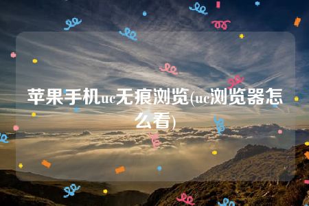 苹果手机uc无痕浏览(uc浏览器怎么看)