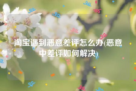 淘宝遇到恶意差评怎么办(恶意中差评如何解决)