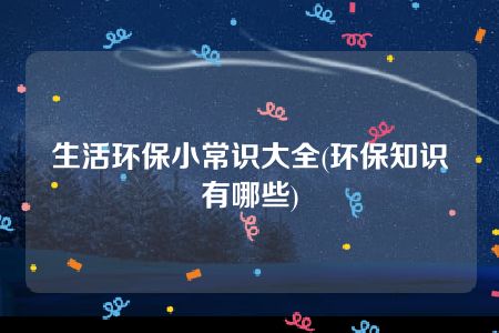 生活环保小常识大全(环保知识有哪些)