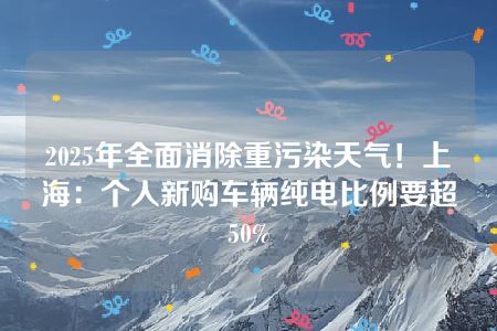 2025年全面消除重污染天气！上海：个人新购车辆纯电比例要超50%