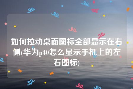 如何拉动桌面图标全部显示在右侧(华为p40怎么显示手机上的左右图标)