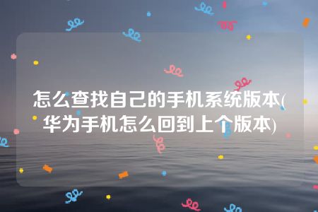 怎么查找自己的手机系统版本(华为手机怎么回到上个版本)