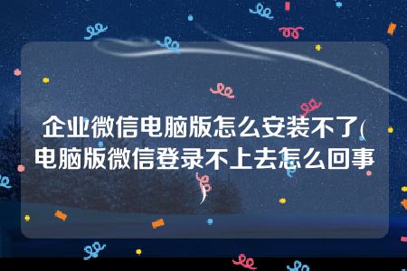 企业微信电脑版怎么安装不了(电脑版微信登录不上去怎么回事)