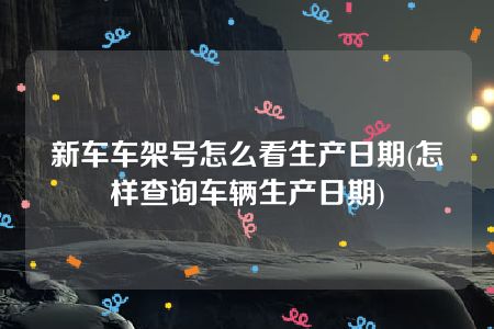 新车车架号怎么看生产日期(怎样查询车辆生产日期)