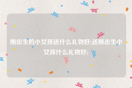 刚出生的小女孩送什么礼物好(送刚出生小女孩什么礼物好)