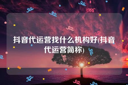 抖音代运营找什么机构好(抖音代运营简称)