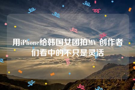 用iPhone给韩国女团拍MV 创作者们看中的不只是灵活