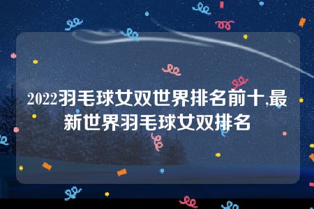 2022羽毛球女双世界排名前十,最新世界羽毛球女双排名