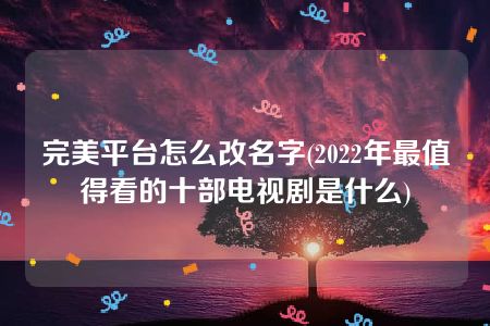 完美平台怎么改名字(2022年最值得看的十部电视剧是什么)