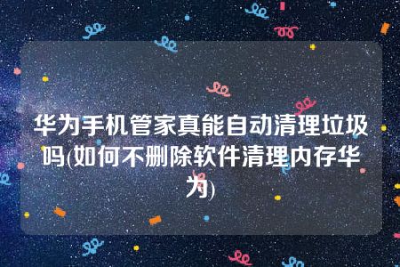 华为手机管家真能自动清理垃圾吗(如何不删除软件清理内存华为)