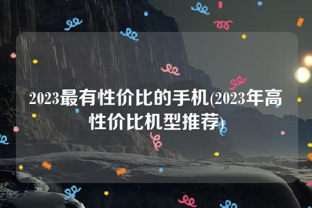 2023最有性价比的手机(2023年高性价比机型推荐)