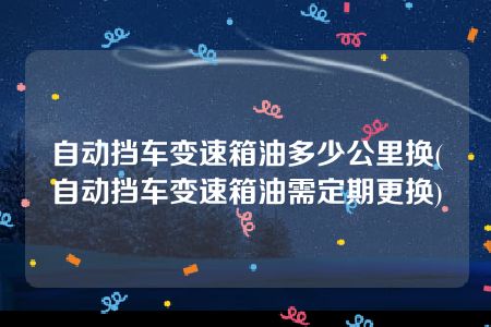 自动挡车变速箱油多少公里换(自动挡车变速箱油需定期更换)