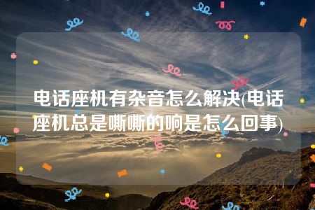 电话座机有杂音怎么解决(电话座机总是嘶嘶的响是怎么回事)