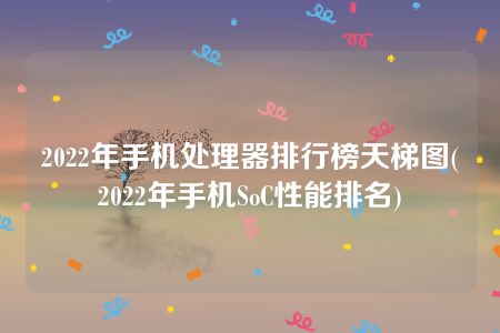 2022年手机处理器排行榜天梯图(2022年手机SoC性能排名)