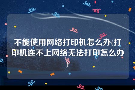 不能使用网络打印机怎么办(打印机连不上网络无法打印怎么办)