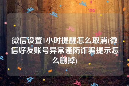 微信设置1小时提醒怎么取消(微信好友账号异常谨防诈骗提示怎么删掉)