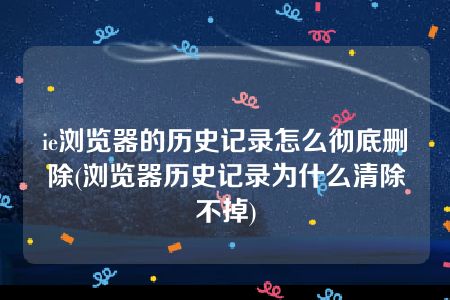 ie浏览器的历史记录怎么彻底删除(浏览器历史记录为什么清除不掉)