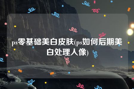 ps零基础美白皮肤(ps如何后期美白处理人像)