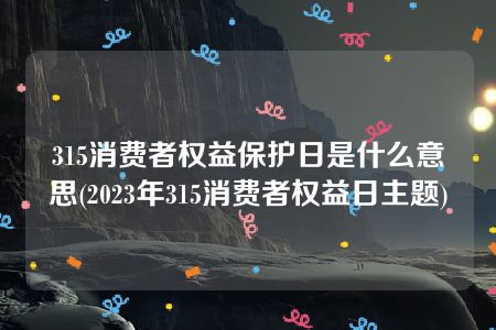 315消费者权益保护日是什么意思(2023年315消费者权益日主题)