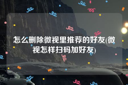 怎么删除微视里推荐的好友(微视怎样扫码加好友)