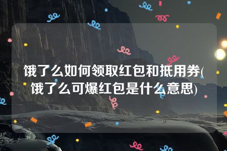 饿了么如何领取红包和抵用券(饿了么可爆红包是什么意思)