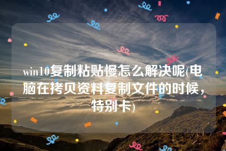 win10复制粘贴慢怎么解决呢(电脑在拷贝资料复制文件的时候，特别卡)