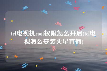 tcl电视机root权限怎么开启(tcl电视怎么安装火星直播)