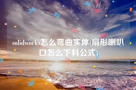 solidworks怎么弯曲实体(扇形喇叭口怎么下料公式)