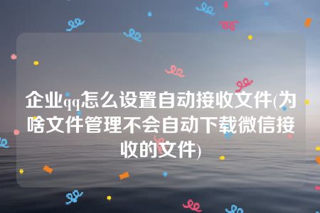 企业qq怎么设置自动接收文件(为啥文件管理不会自动下载微信接收的文件)