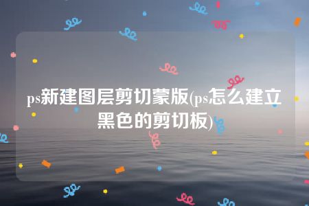 ps新建图层剪切蒙版(ps怎么建立黑色的剪切板)